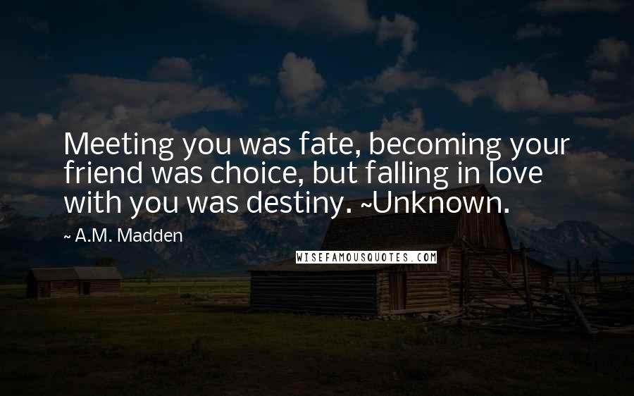 A.M. Madden Quotes: Meeting you was fate, becoming your friend was choice, but falling in love with you was destiny. ~Unknown.