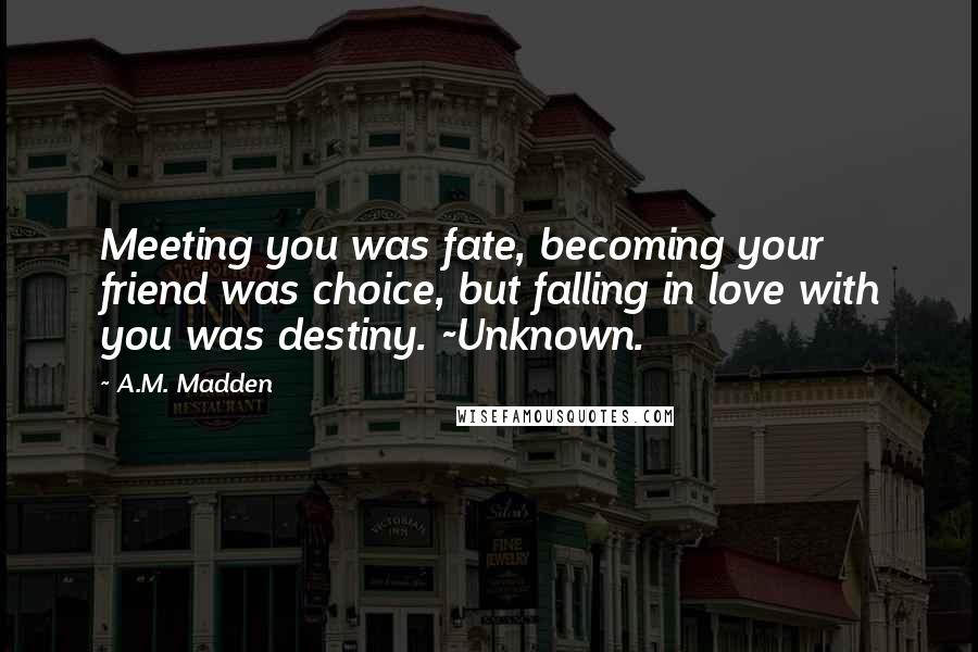 A.M. Madden Quotes: Meeting you was fate, becoming your friend was choice, but falling in love with you was destiny. ~Unknown.