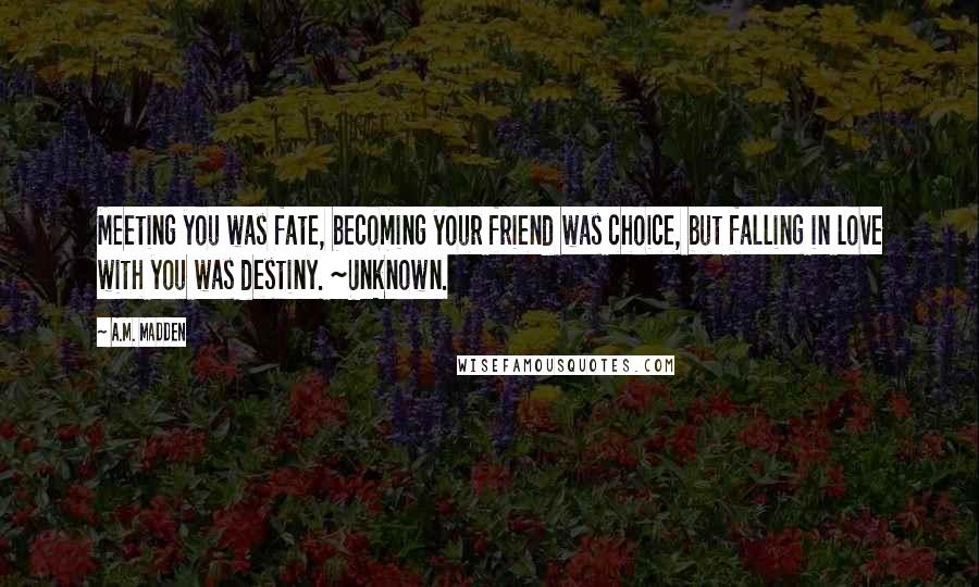 A.M. Madden Quotes: Meeting you was fate, becoming your friend was choice, but falling in love with you was destiny. ~Unknown.
