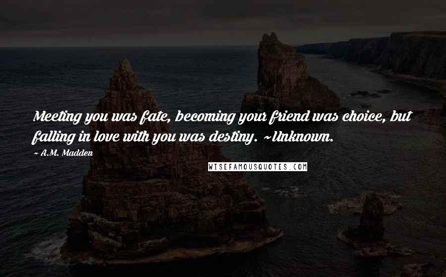 A.M. Madden Quotes: Meeting you was fate, becoming your friend was choice, but falling in love with you was destiny. ~Unknown.