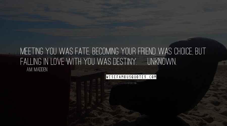 A.M. Madden Quotes: Meeting you was fate, becoming your friend was choice, but falling in love with you was destiny. ~Unknown.