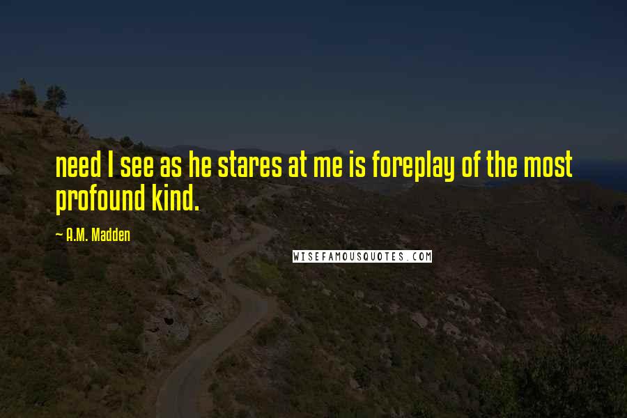 A.M. Madden Quotes: need I see as he stares at me is foreplay of the most profound kind.