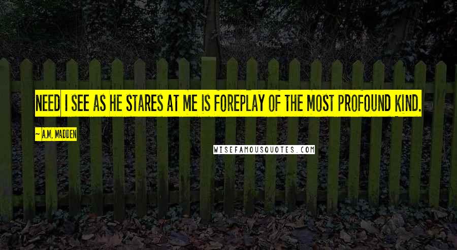 A.M. Madden Quotes: need I see as he stares at me is foreplay of the most profound kind.