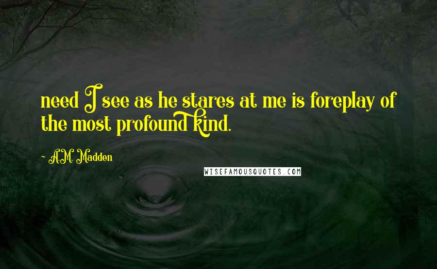 A.M. Madden Quotes: need I see as he stares at me is foreplay of the most profound kind.