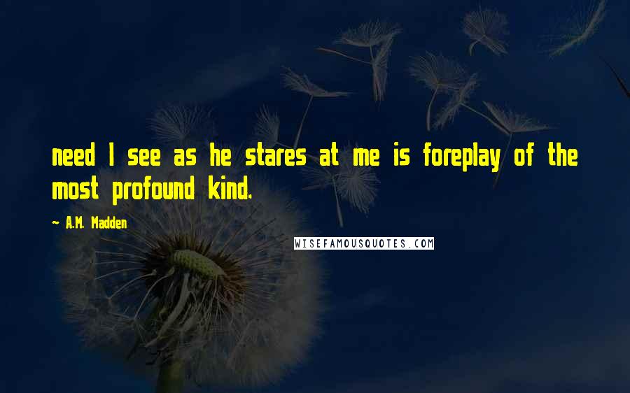 A.M. Madden Quotes: need I see as he stares at me is foreplay of the most profound kind.