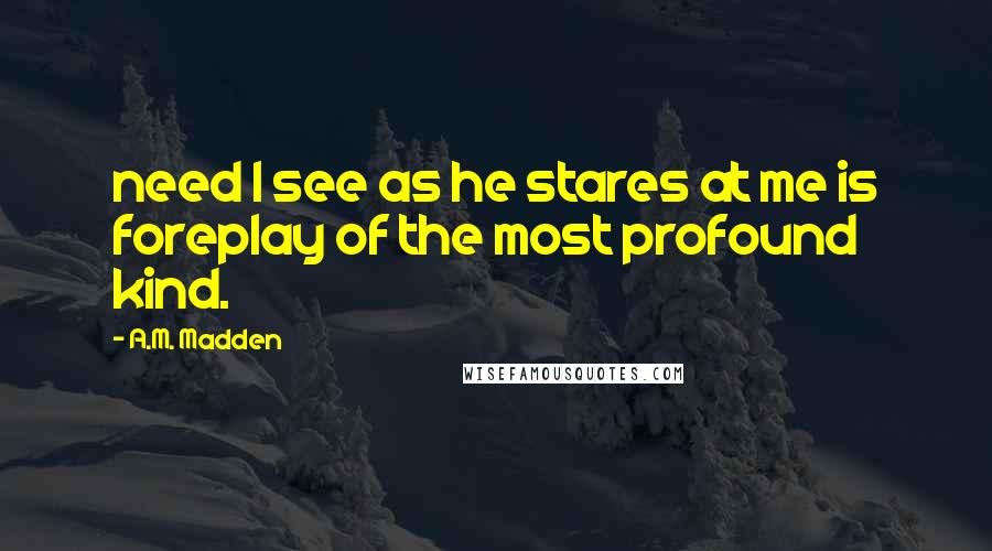 A.M. Madden Quotes: need I see as he stares at me is foreplay of the most profound kind.