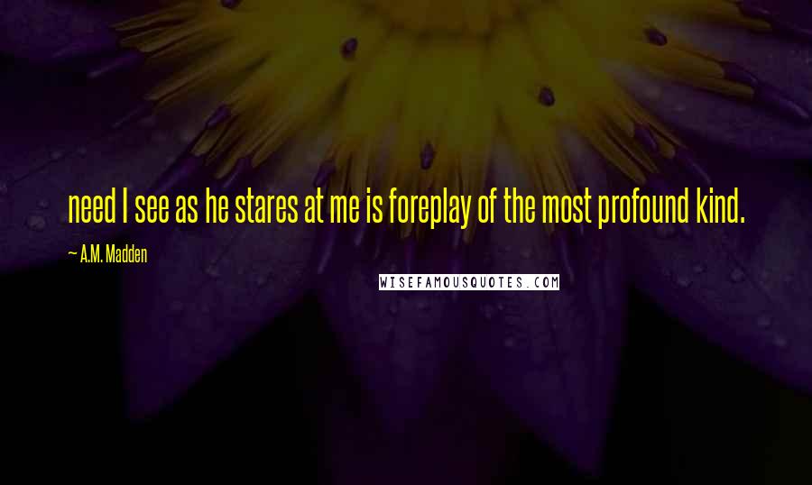 A.M. Madden Quotes: need I see as he stares at me is foreplay of the most profound kind.