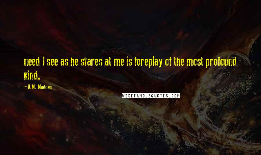 A.M. Madden Quotes: need I see as he stares at me is foreplay of the most profound kind.