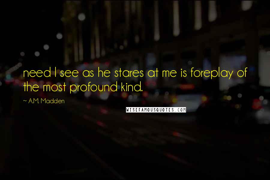A.M. Madden Quotes: need I see as he stares at me is foreplay of the most profound kind.
