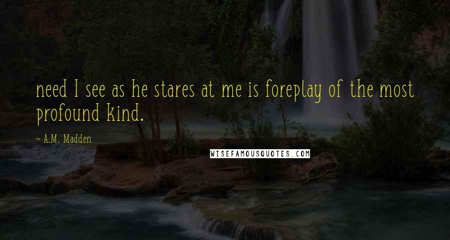 A.M. Madden Quotes: need I see as he stares at me is foreplay of the most profound kind.