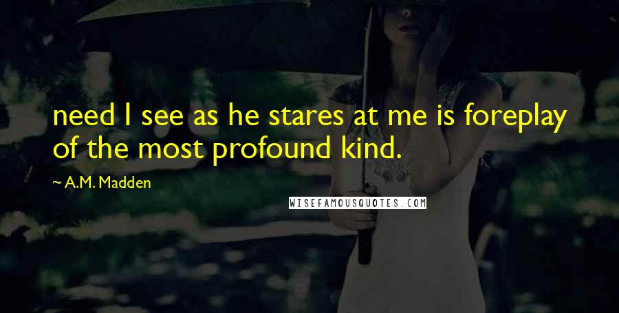 A.M. Madden Quotes: need I see as he stares at me is foreplay of the most profound kind.