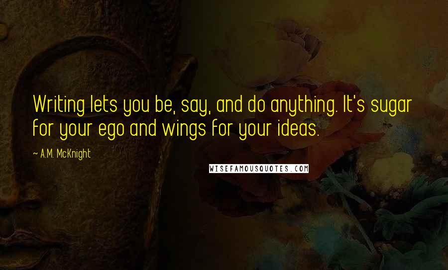 A.M. McKnight Quotes: Writing lets you be, say, and do anything. It's sugar for your ego and wings for your ideas.