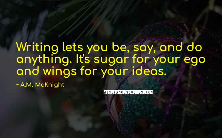 A.M. McKnight Quotes: Writing lets you be, say, and do anything. It's sugar for your ego and wings for your ideas.