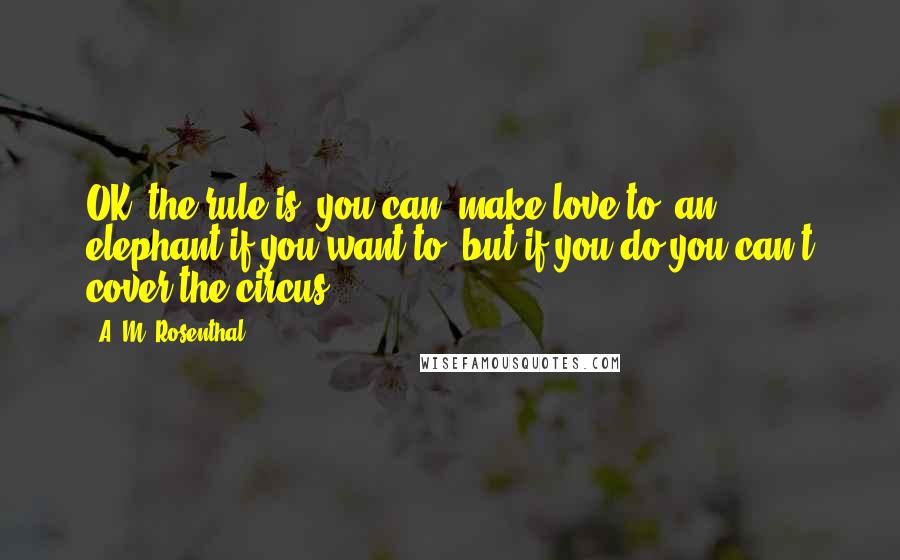 A. M. Rosenthal Quotes: OK, the rule is, you can [make love to] an elephant if you want to, but if you do you can't cover the circus.