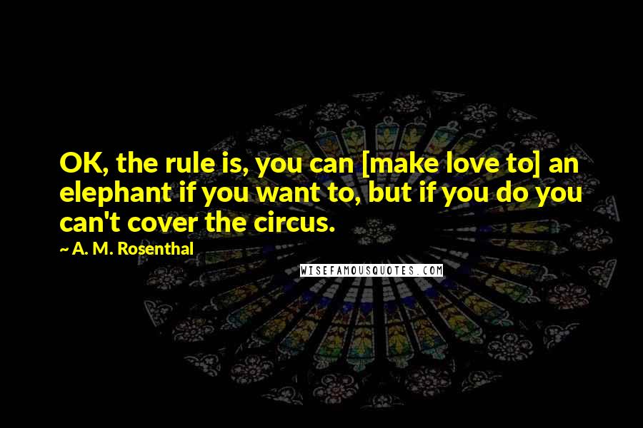 A. M. Rosenthal Quotes: OK, the rule is, you can [make love to] an elephant if you want to, but if you do you can't cover the circus.