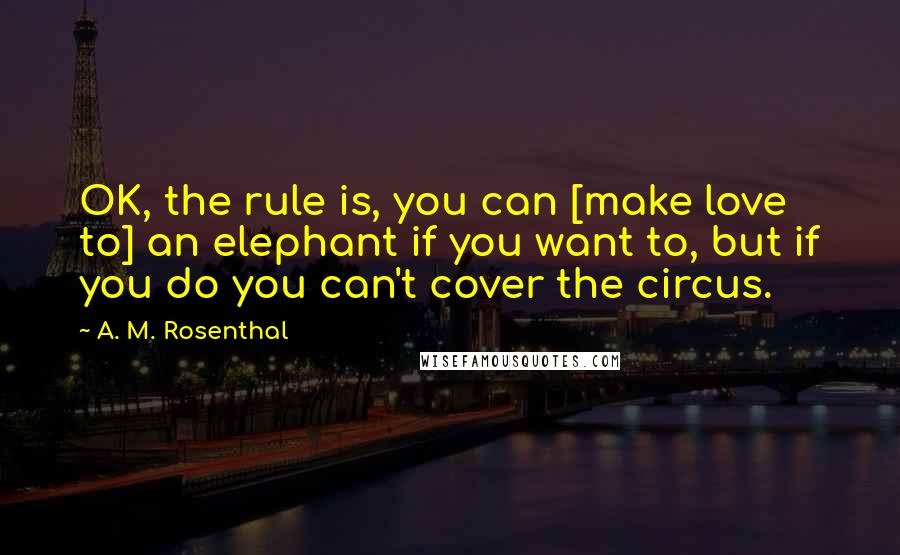 A. M. Rosenthal Quotes: OK, the rule is, you can [make love to] an elephant if you want to, but if you do you can't cover the circus.