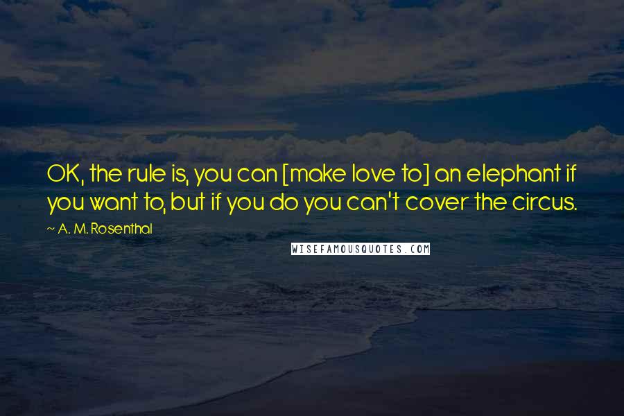 A. M. Rosenthal Quotes: OK, the rule is, you can [make love to] an elephant if you want to, but if you do you can't cover the circus.