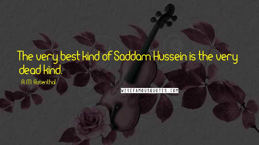 A. M. Rosenthal Quotes: The very best kind of Saddam Hussein is the very dead kind.
