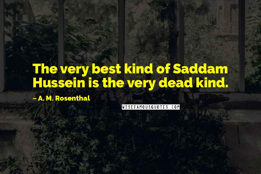 A. M. Rosenthal Quotes: The very best kind of Saddam Hussein is the very dead kind.