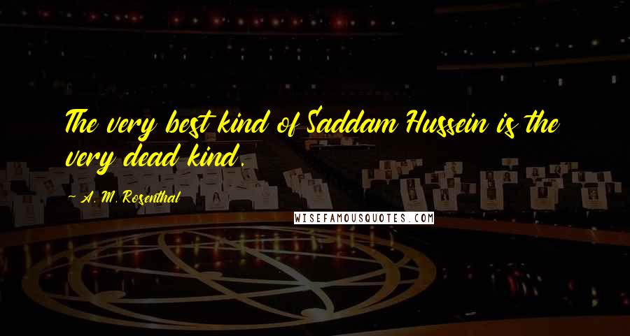 A. M. Rosenthal Quotes: The very best kind of Saddam Hussein is the very dead kind.