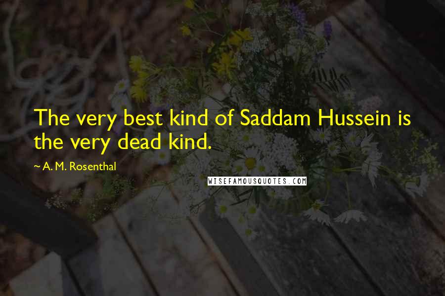 A. M. Rosenthal Quotes: The very best kind of Saddam Hussein is the very dead kind.