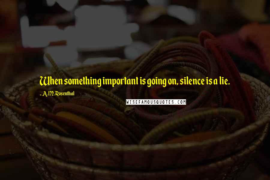 A. M. Rosenthal Quotes: When something important is going on, silence is a lie.