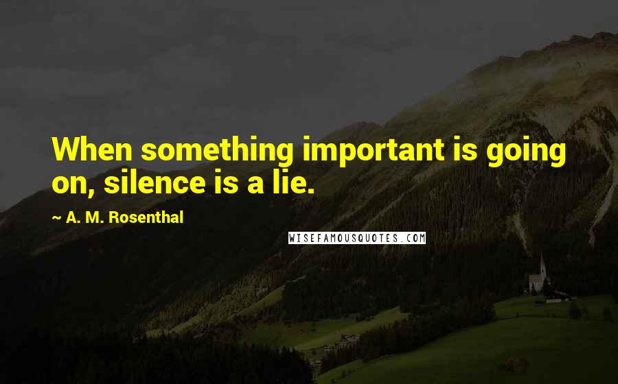 A. M. Rosenthal Quotes: When something important is going on, silence is a lie.