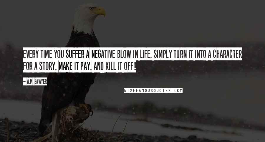 A.M. Sawyer Quotes: Every time you suffer a negative blow in life, simply turn it into a character for a story, make it pay, and kill it off!!