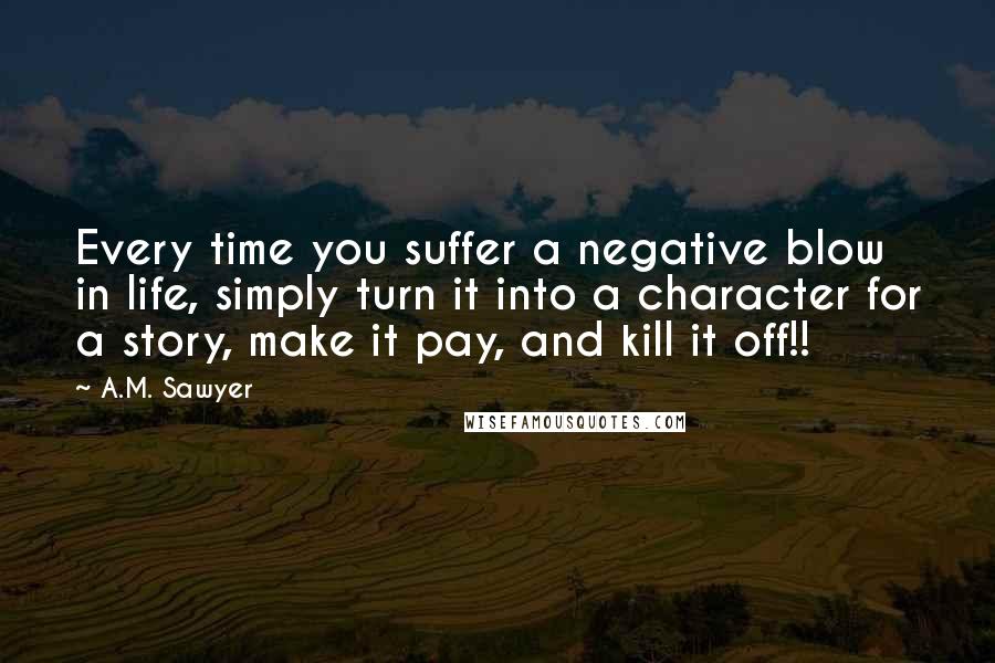 A.M. Sawyer Quotes: Every time you suffer a negative blow in life, simply turn it into a character for a story, make it pay, and kill it off!!