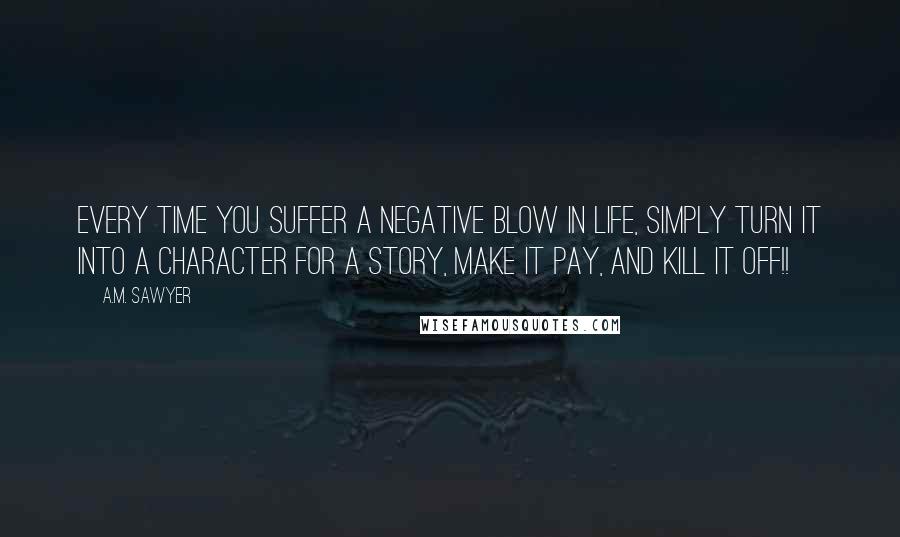 A.M. Sawyer Quotes: Every time you suffer a negative blow in life, simply turn it into a character for a story, make it pay, and kill it off!!