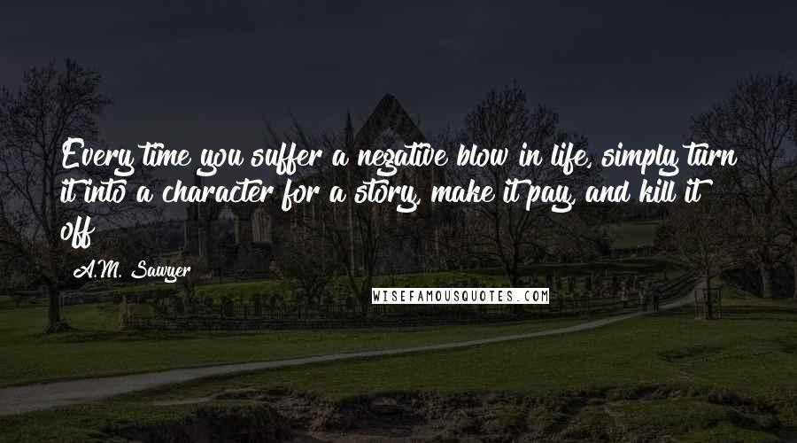 A.M. Sawyer Quotes: Every time you suffer a negative blow in life, simply turn it into a character for a story, make it pay, and kill it off!!