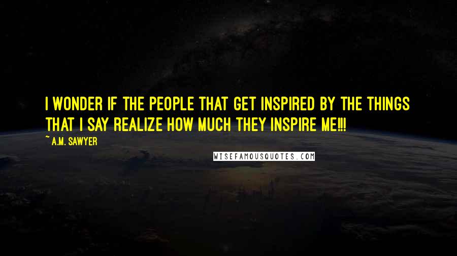 A.M. Sawyer Quotes: I wonder if the people that get inspired by the things that I say realize how much they inspire me!!!