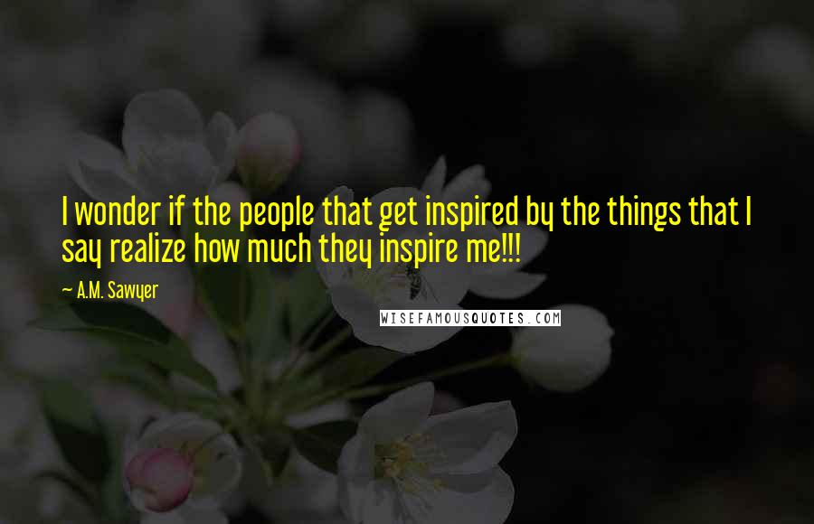 A.M. Sawyer Quotes: I wonder if the people that get inspired by the things that I say realize how much they inspire me!!!