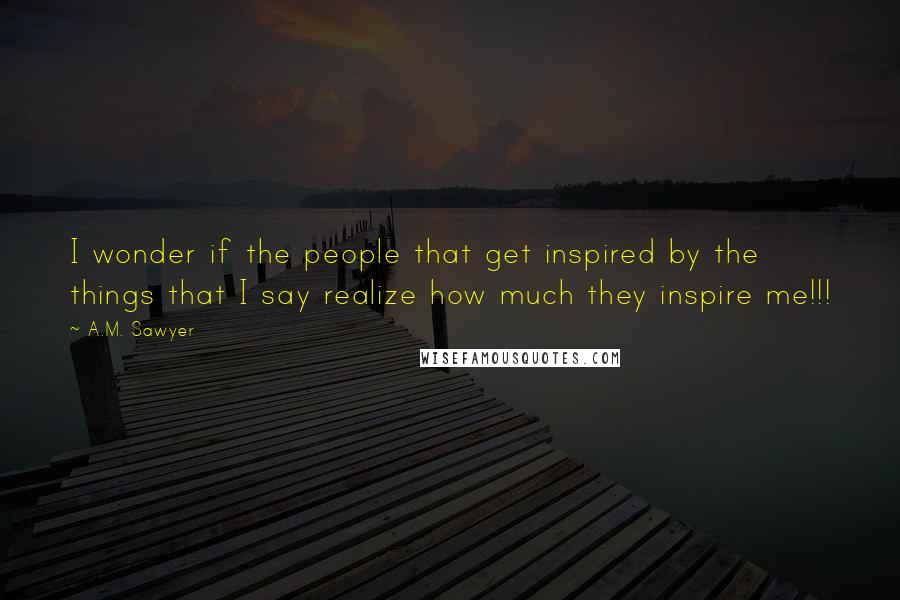 A.M. Sawyer Quotes: I wonder if the people that get inspired by the things that I say realize how much they inspire me!!!