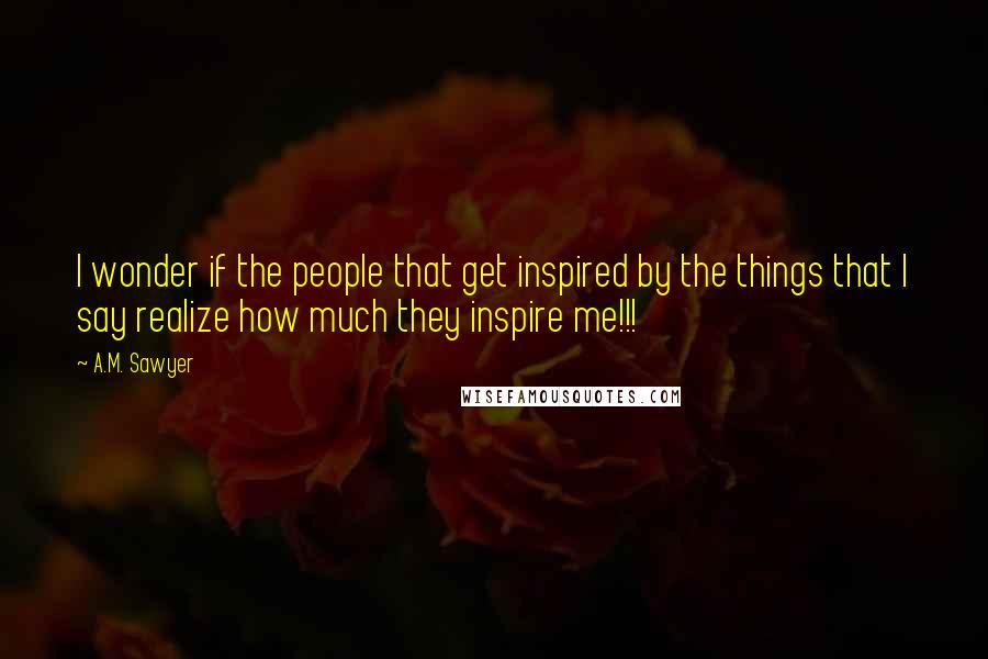 A.M. Sawyer Quotes: I wonder if the people that get inspired by the things that I say realize how much they inspire me!!!