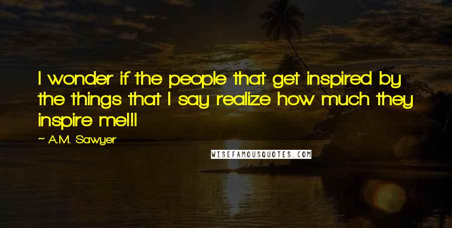 A.M. Sawyer Quotes: I wonder if the people that get inspired by the things that I say realize how much they inspire me!!!