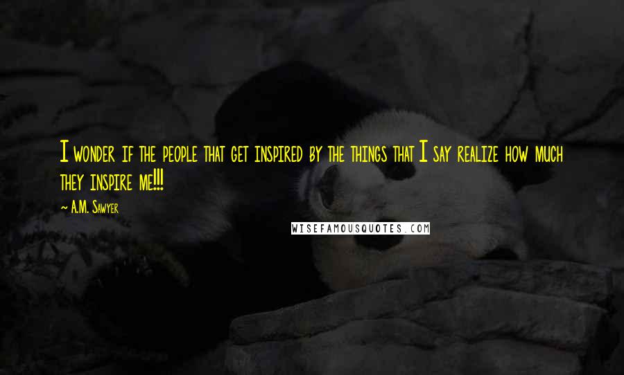 A.M. Sawyer Quotes: I wonder if the people that get inspired by the things that I say realize how much they inspire me!!!