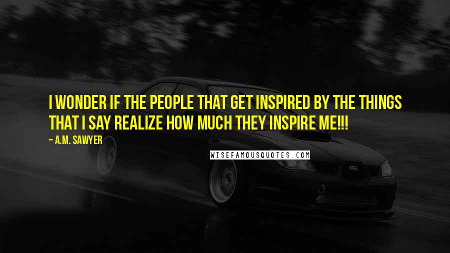 A.M. Sawyer Quotes: I wonder if the people that get inspired by the things that I say realize how much they inspire me!!!