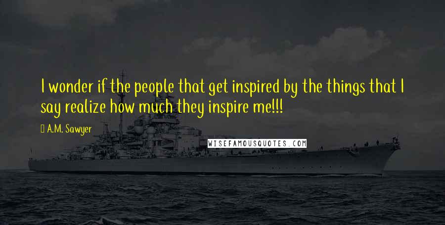 A.M. Sawyer Quotes: I wonder if the people that get inspired by the things that I say realize how much they inspire me!!!