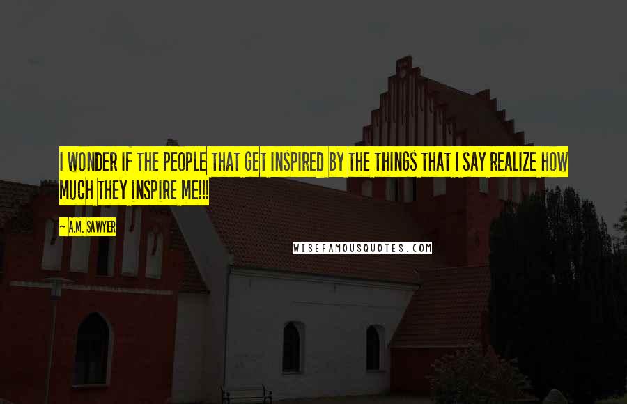 A.M. Sawyer Quotes: I wonder if the people that get inspired by the things that I say realize how much they inspire me!!!