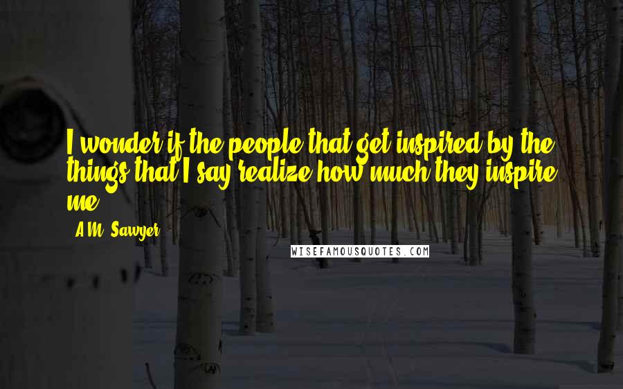 A.M. Sawyer Quotes: I wonder if the people that get inspired by the things that I say realize how much they inspire me!!!