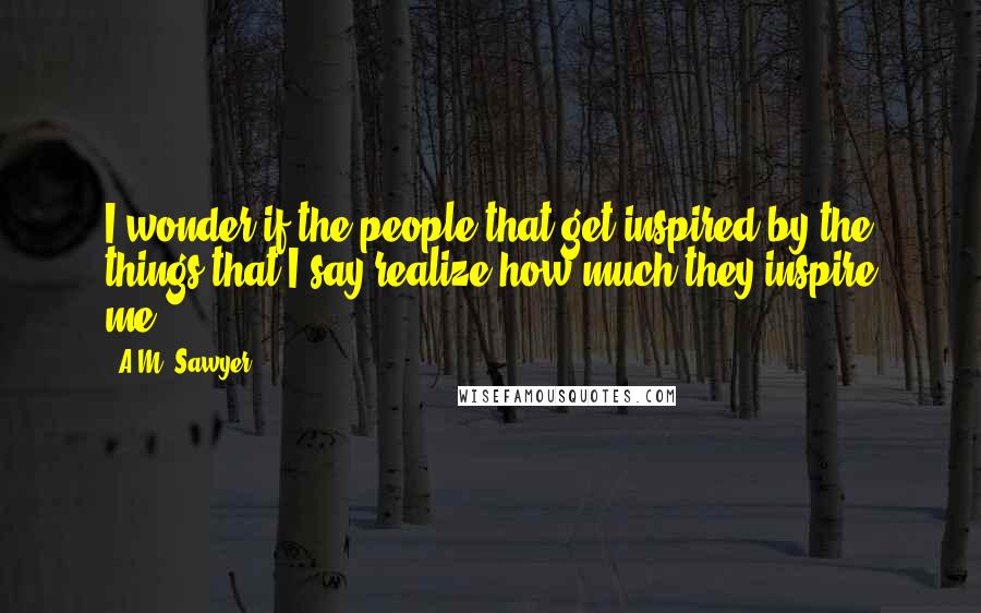 A.M. Sawyer Quotes: I wonder if the people that get inspired by the things that I say realize how much they inspire me!!!