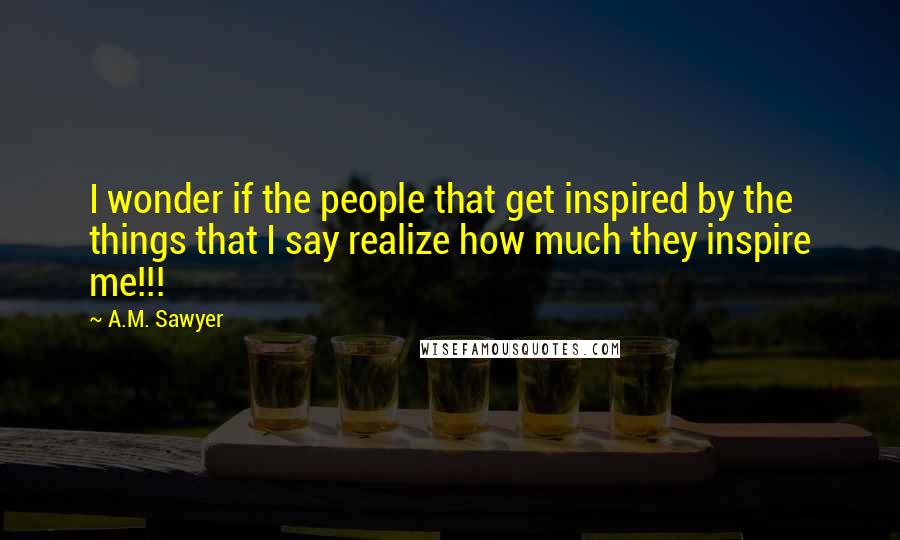 A.M. Sawyer Quotes: I wonder if the people that get inspired by the things that I say realize how much they inspire me!!!