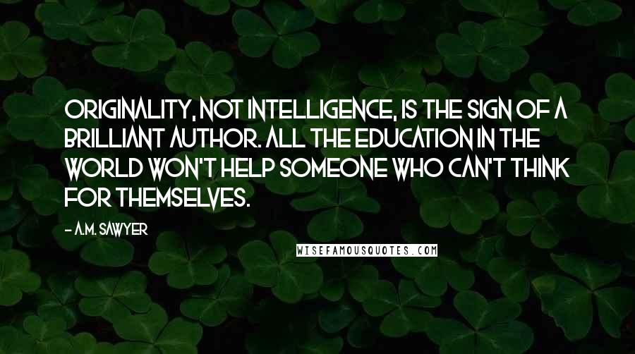 A.M. Sawyer Quotes: Originality, not Intelligence, is the sign of a brilliant Author. All the Education in the world won't help someone who can't think for themselves.