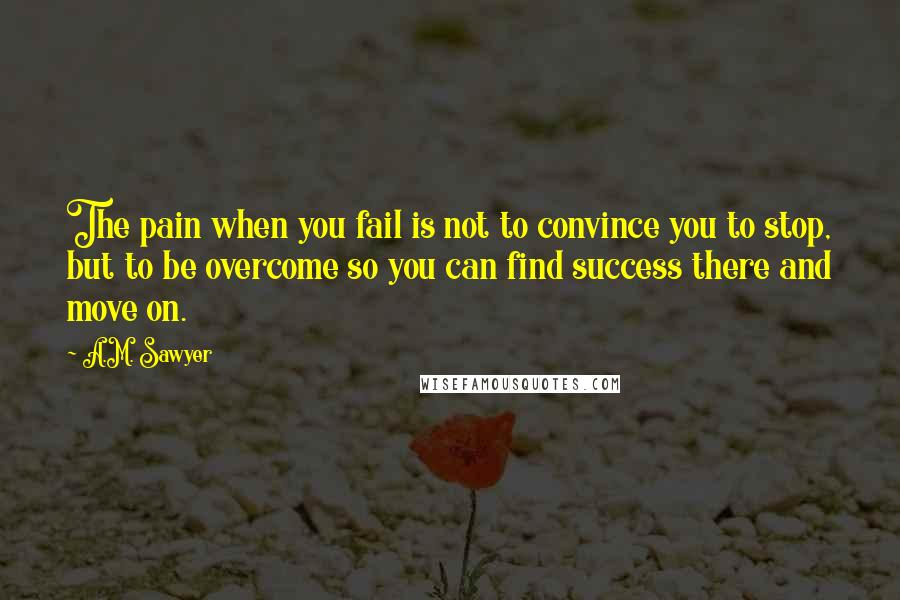 A.M. Sawyer Quotes: The pain when you fail is not to convince you to stop, but to be overcome so you can find success there and move on.