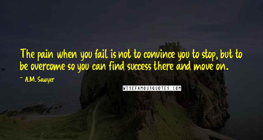 A.M. Sawyer Quotes: The pain when you fail is not to convince you to stop, but to be overcome so you can find success there and move on.