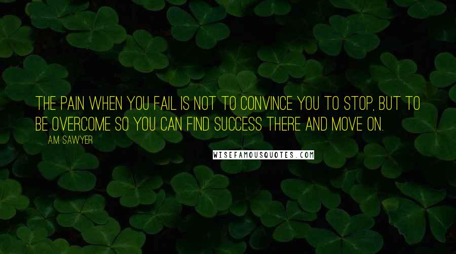 A.M. Sawyer Quotes: The pain when you fail is not to convince you to stop, but to be overcome so you can find success there and move on.