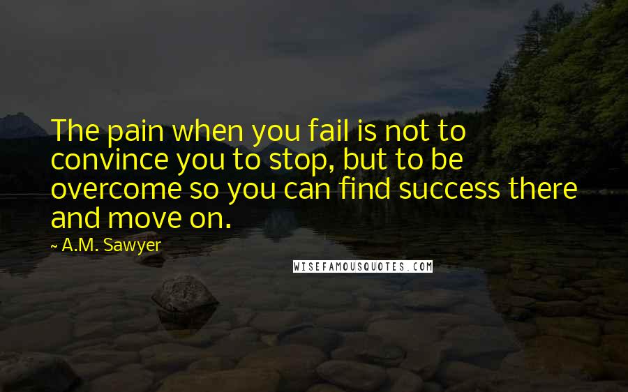 A.M. Sawyer Quotes: The pain when you fail is not to convince you to stop, but to be overcome so you can find success there and move on.