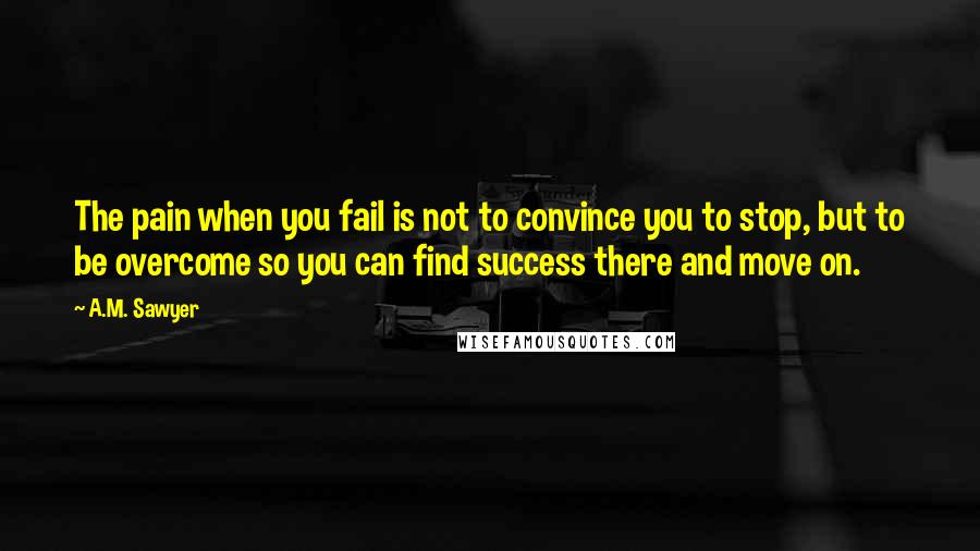 A.M. Sawyer Quotes: The pain when you fail is not to convince you to stop, but to be overcome so you can find success there and move on.