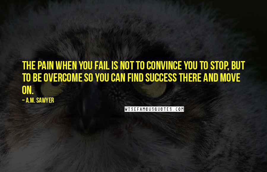 A.M. Sawyer Quotes: The pain when you fail is not to convince you to stop, but to be overcome so you can find success there and move on.